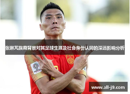 张琳芃族裔背景对其足球生涯及社会身份认同的深远影响分析