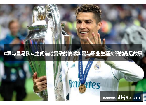 C罗与皇马队友之间错综复杂的情感纠葛与职业生涯交织的背后故事