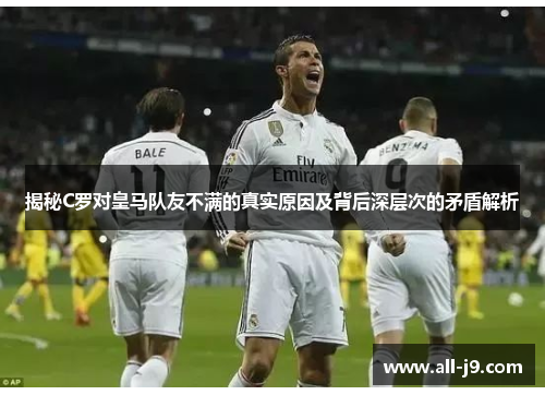 揭秘C罗对皇马队友不满的真实原因及背后深层次的矛盾解析