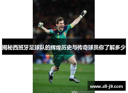 揭秘西班牙足球队的辉煌历史与传奇球员你了解多少