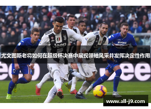 尤文图斯老将如何在超级杯决赛中展现领袖风采并发挥决定性作用