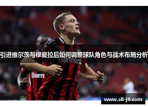 引进维尔茨与穆夏拉后如何调整球队角色与战术布局分析 引进维尔茨与穆夏拉后如何调整球队角色与战术布局分析