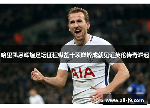 哈里凯恩辉煌足坛征程纵览十项巅峰成就见证英伦传奇崛起