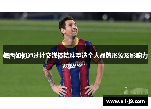 梅西如何通过社交媒体精准塑造个人品牌形象及影响力