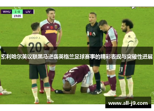 索利哈尔英议联黑马逆袭英格兰足球赛事的精彩表现与突破性进展 索利哈尔英议联黑马逆袭英格兰足球赛事的精彩表现与突破性进展