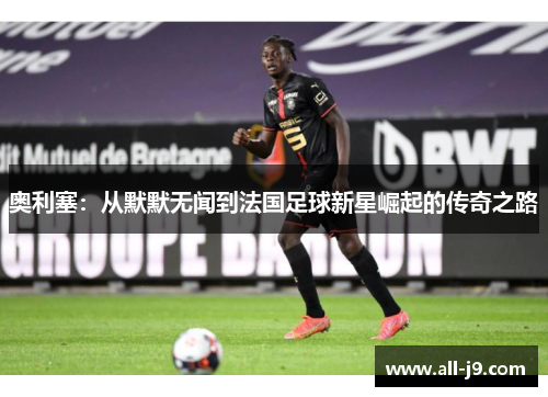 奥利塞:从默默无闻到法国足球新星崛起的传奇之路 奥利塞:从默默无闻到法国足球新星崛起的传奇之路