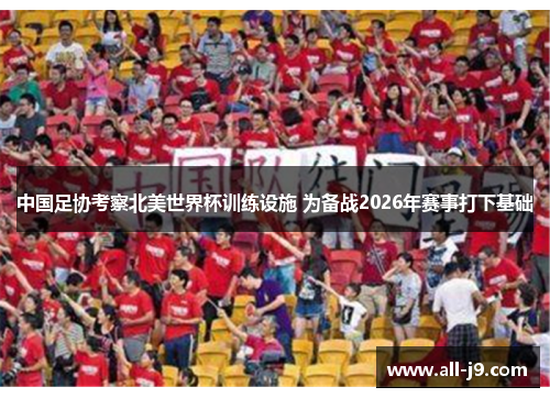 中国足协考察北美世界杯训练设施 为备战2026年赛事打下基础