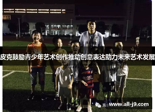皮克鼓励青少年艺术创作推动创意表达助力未来艺术发展