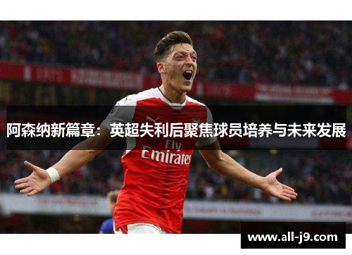 阿森纳新篇章:英超失利后聚焦球员培养与未来发展 阿森纳新篇章:英超失利后聚焦球员培养与未来发展